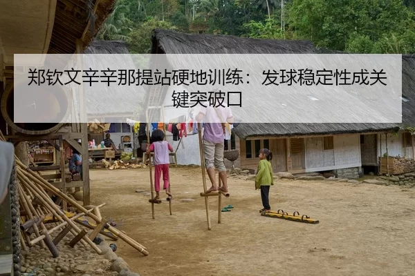 郑钦文辛辛那提站硬地训练：发球稳定性成关键突破口
