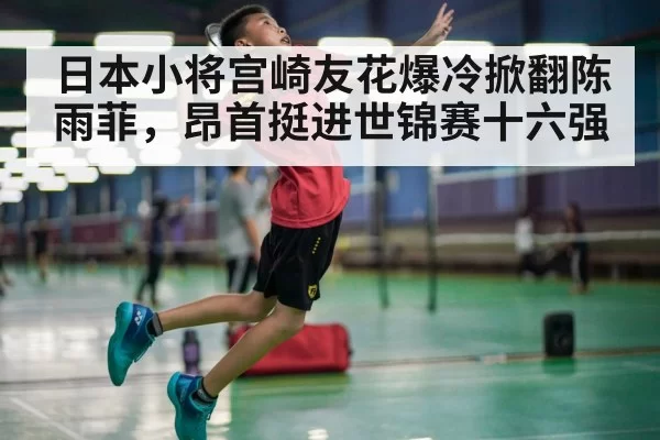 日本小将宫崎友花爆冷掀翻陈雨菲,昂首挺进世锦赛十六强