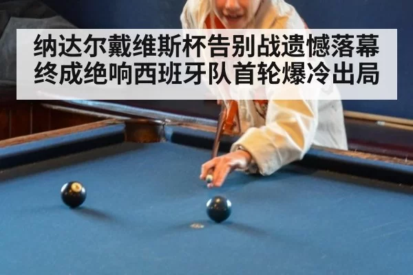 纳达尔戴维斯杯告别战遗憾落幕终成绝响西班牙队首轮爆冷出局