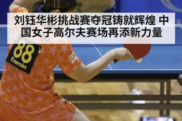 刘钰华彬挑战赛夺冠铸就辉煌 中国女子高尔夫赛场再添新力量