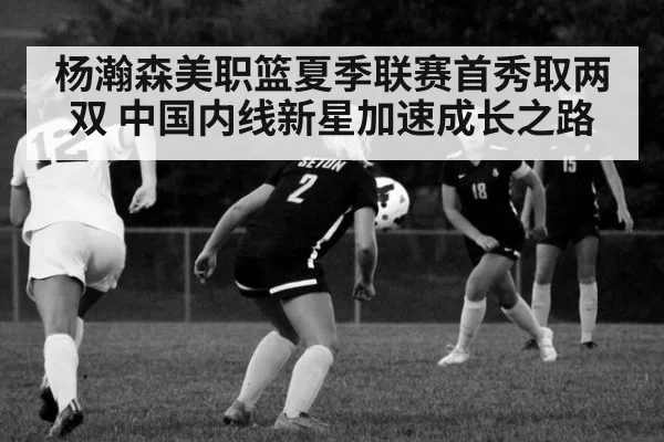 杨瀚森美职篮夏季联赛首秀取两双 中国内线新星加速成长之路